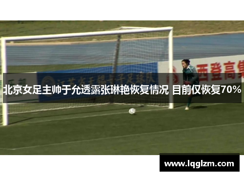 北京女足主帅于允透露张琳艳恢复情况 目前仅恢复70%