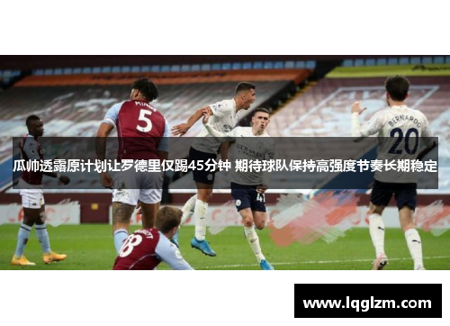 瓜帅透露原计划让罗德里仅踢45分钟 期待球队保持高强度节奏长期稳定