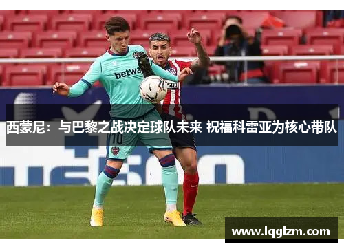 西蒙尼：与巴黎之战决定球队未来 祝福科雷亚为核心带队