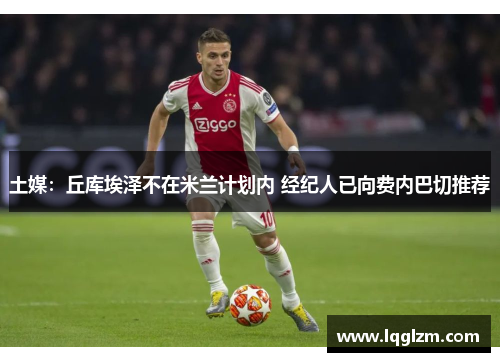 土媒：丘库埃泽不在米兰计划内 经纪人已向费内巴切推荐