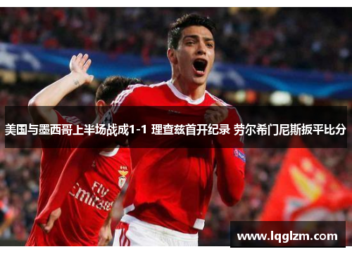 美国与墨西哥上半场战成1-1 理查兹首开纪录 劳尔希门尼斯扳平比分